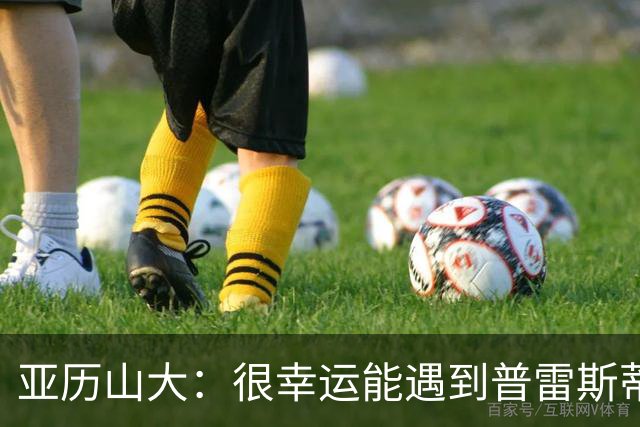 亚历山大：很幸运能遇到普雷斯蒂 我们是并肩作战的伙伴