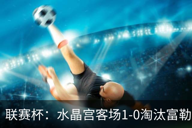 联赛杯：水晶宫客场1-0淘汰富勒姆，恩凯蒂亚制胜球